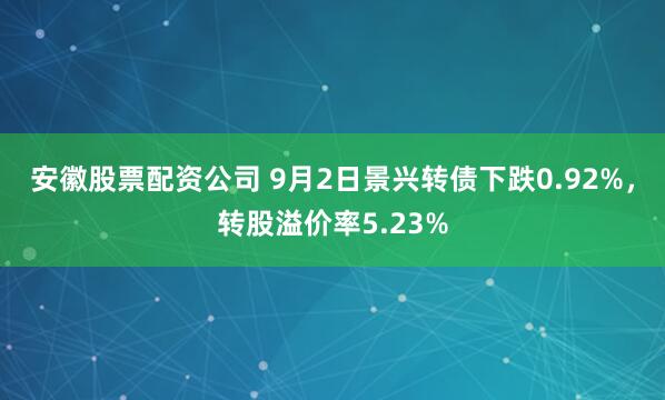 安徽股票配资公司 9月2日景兴转债下跌0.92%，转股溢价率5.23%