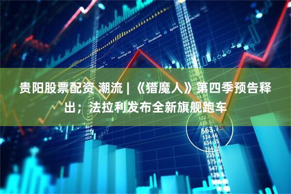 贵阳股票配资 潮流 | 《猎魔人》第四季预告释出；法拉利发布全新旗舰跑车