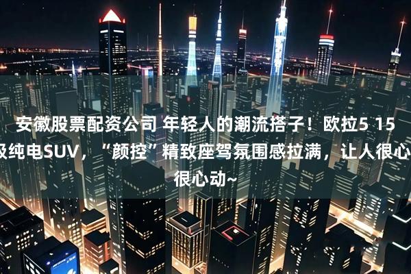 安徽股票配资公司 年轻人的潮流搭子！欧拉5 15万级纯电SUV，“颜控”精致座驾氛围感拉满，让人很心动~