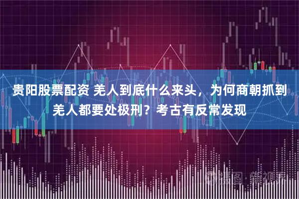 贵阳股票配资 羌人到底什么来头，为何商朝抓到羌人都要处极刑？考古有反常发现