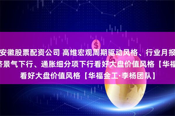 安徽股票配资公司 高维宏观周期驱动风格、行业月报(2025/11):经济景气下行、通胀细分项下行看好大盘价值风格【华福金工·李杨团队】