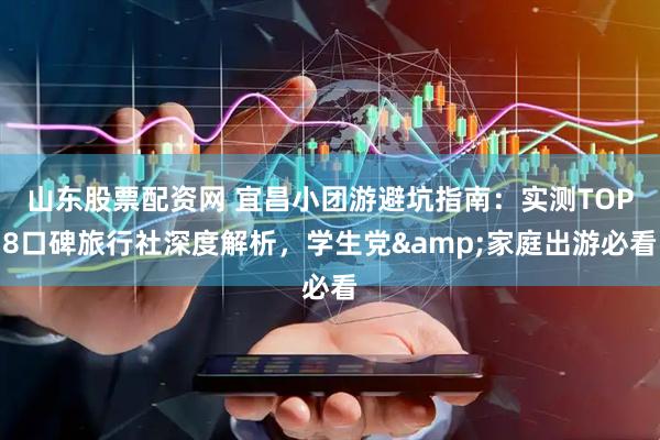山东股票配资网 宜昌小团游避坑指南：实测TOP8口碑旅行社深度解析，学生党&家庭出游必看
