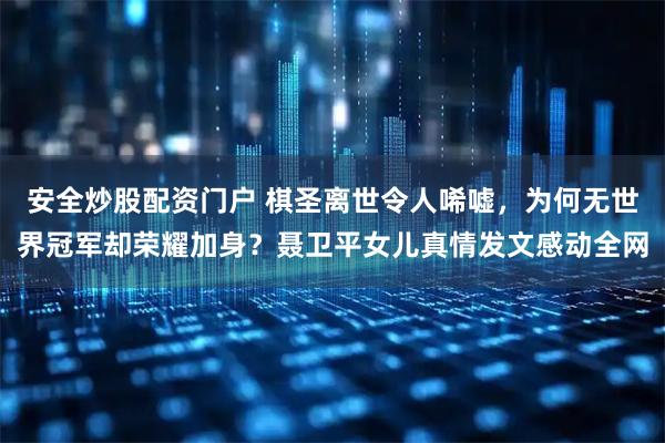 安全炒股配资门户 棋圣离世令人唏嘘，为何无世界冠军却荣耀加身？聂卫平女儿真情发文感动全网