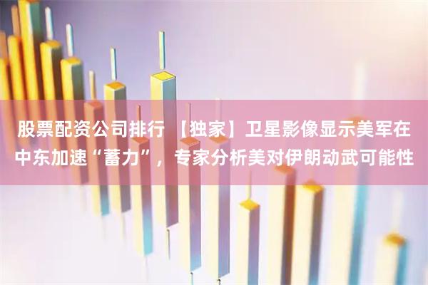 股票配资公司排行 【独家】卫星影像显示美军在中东加速“蓄力”，专家分析美对伊朗动武可能性