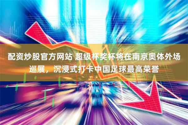配资炒股官方网站 超级杯奖杯将在南京奥体外场巡展，沉浸式打卡中国足球最高荣誉