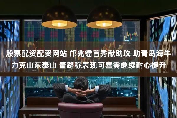 股票配资配资网站 邝兆镭首秀献助攻 助青岛海牛力克山东泰山 董路称表现可喜需继续耐心提升