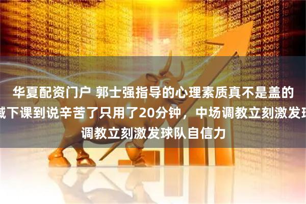 华夏配资门户 郭士强指导的心理素质真不是盖的，从球迷喊下课到说辛苦了只用了20分钟，中场调教立刻激发球队自信力