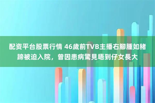 配资平台股票行情 46歲前TVB主播右腳腫如豬蹄被迫入院，曾因患病驚見唔到仔女長大