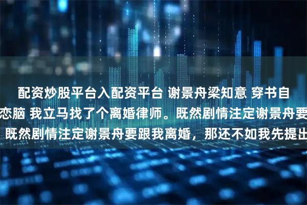 配资炒股平台入配资平台 谢景舟梁知意 穿书自救，我的总裁老公是暗恋脑 我立马找了个离婚律师。既然剧情注定谢景舟要跟我离婚，那还不如我先提出来。