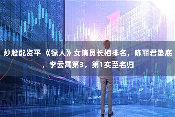 炒股配资平 《镖人》女演员长相排名，陈丽君垫底，李云霄第3，第1实至名归