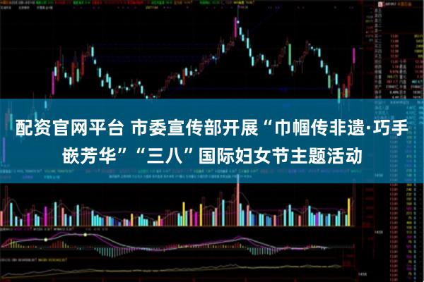 配资官网平台 市委宣传部开展“巾帼传非遗·巧手嵌芳华”“三八”国际妇女节主题活动