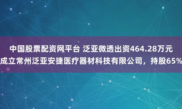 中国股票配资网平台 泛亚微透出资464.28万元成立常州泛亚安捷医疗器材科技有限公司，持股65%
