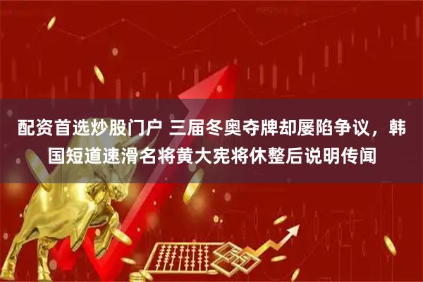 配资首选炒股门户 三届冬奥夺牌却屡陷争议，韩国短道速滑名将黄大宪将休整后说明传闻