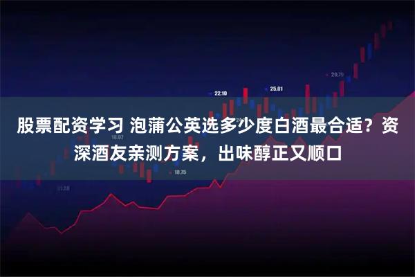 股票配资学习 泡蒲公英选多少度白酒最合适？资深酒友亲测方案，出味醇正又顺口