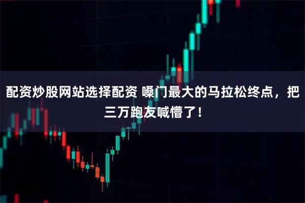 配资炒股网站选择配资 嗓门最大的马拉松终点，把三万跑友喊懵了！