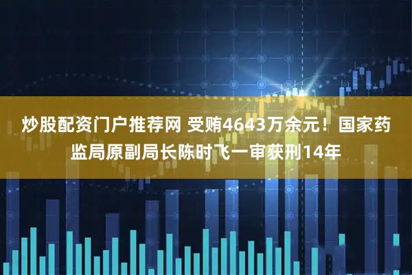炒股配资门户推荐网 受贿4643万余元！国家药监局原副局长陈时飞一审获刑14年