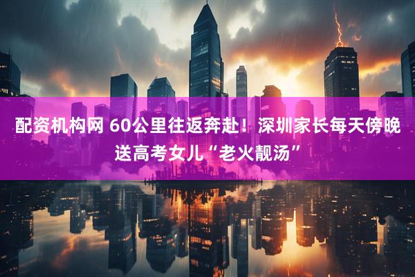配资机构网 60公里往返奔赴！深圳家长每天傍晚送高考女儿“老火靓汤”