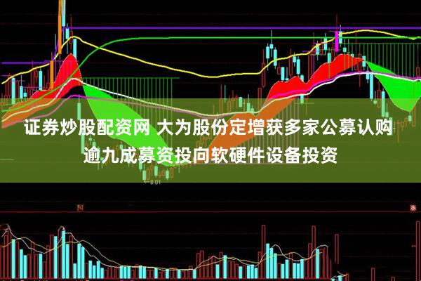 证券炒股配资网 大为股份定增获多家公募认购 逾九成募资投向软硬件设备投资