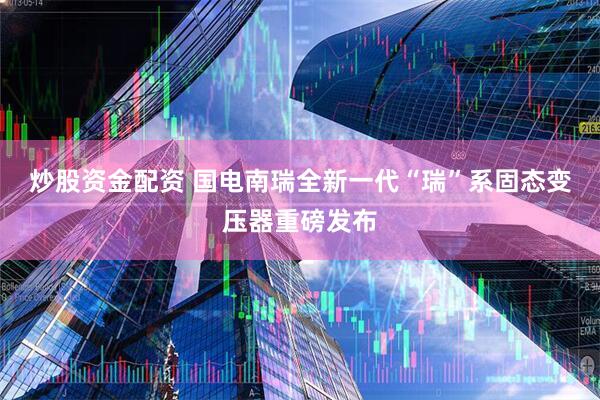 炒股资金配资 国电南瑞全新一代“瑞”系固态变压器重磅发布