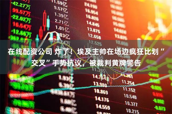 在线配资公司 炸了！埃及主帅在场边疯狂比划“交叉”手势抗议，被裁判黄牌警告