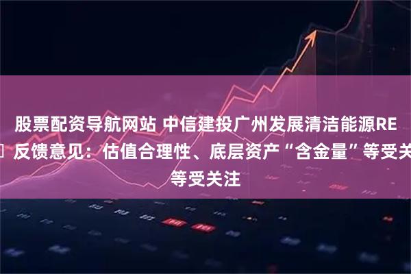股票配资导航网站 中信建投广州发展清洁能源REIT‌反馈意见：估值合理性、底层资产“含金量”等受关注