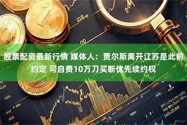 股票配资最新行情 媒体人：贾尔斯离开江苏是此前约定 可自费10万刀买断优先续约权