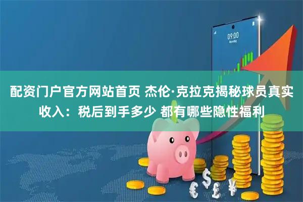配资门户官方网站首页 杰伦·克拉克揭秘球员真实收入：税后到手多少 都有哪些隐性福利
