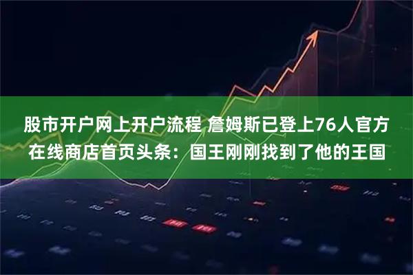 股市开户网上开户流程 詹姆斯已登上76人官方在线商店首页头条：国王刚刚找到了他的王国