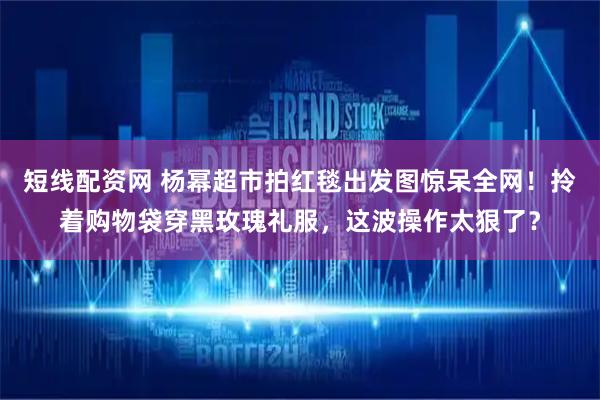 短线配资网 杨幂超市拍红毯出发图惊呆全网！拎着购物袋穿黑玫瑰礼服，这波操作太狠了？