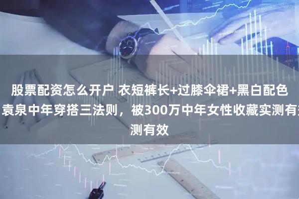 股票配资怎么开户 衣短裤长+过膝伞裙+黑白配色：袁泉中年穿搭三法则，被300万中年女性收藏实测有效