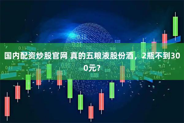 国内配资炒股官网 真的五粮液股份酒，2瓶不到300元？
