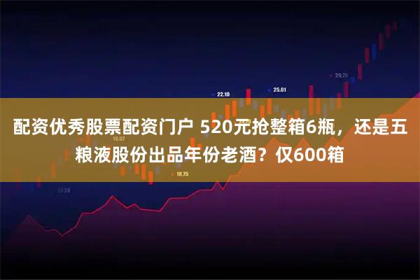 配资优秀股票配资门户 520元抢整箱6瓶，还是五粮液股份出品年份老酒？仅600箱