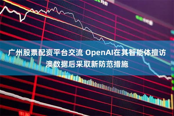 广州股票配资平台交流 OpenAI在其智能体擅访澳数据后采取新防范措施